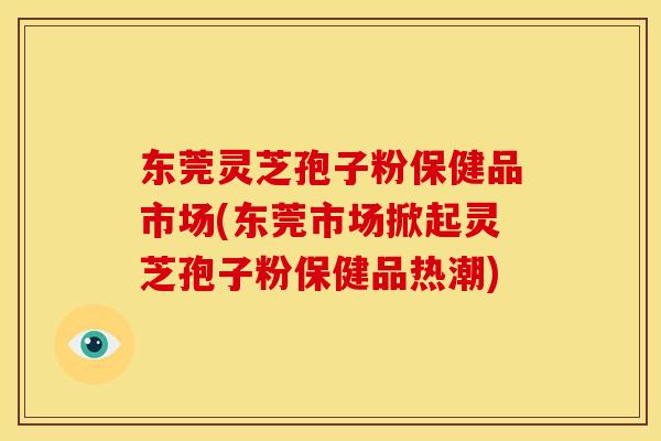 东莞灵芝孢子粉保健品市场(东莞市场掀起灵芝孢子粉保健品热潮)