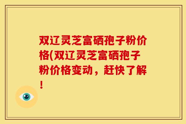 双辽灵芝富硒孢子粉价格(双辽灵芝富硒孢子粉价格变动，赶快了解！