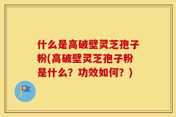 什么是高破壁灵芝孢子粉(高破壁灵芝孢子粉是什么？功效如何？)
