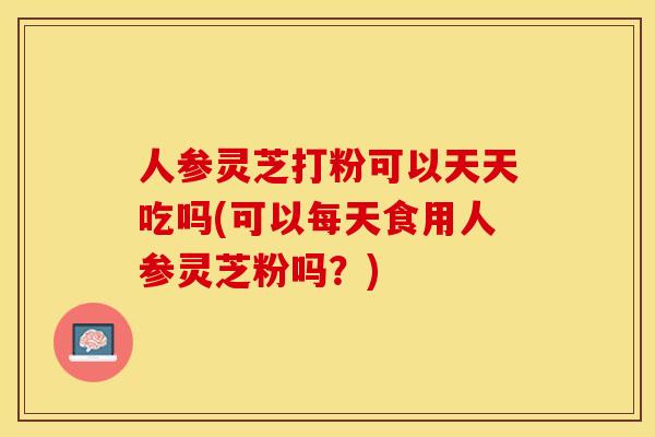 人参灵芝打粉可以天天吃吗(可以每天食用人参灵芝粉吗？)