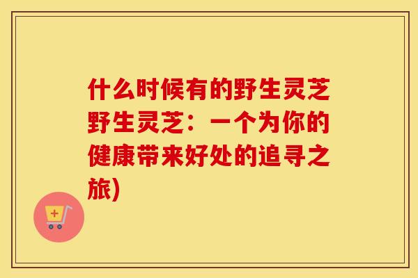 什么时候有的野生灵芝野生灵芝：一个为你的健康带来好处的追寻之旅)