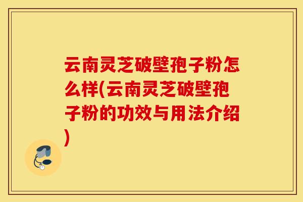 云南灵芝破壁孢子粉怎么样(云南灵芝破壁孢子粉的功效与用法介绍)