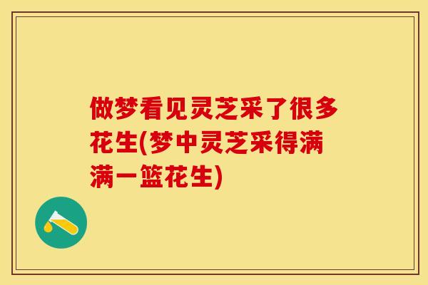 做梦看见灵芝采了很多花生(梦中灵芝采得满满一篮花生) 做梦看见灵芝采了很多花生(梦中灵芝采得满满一篮花生)
