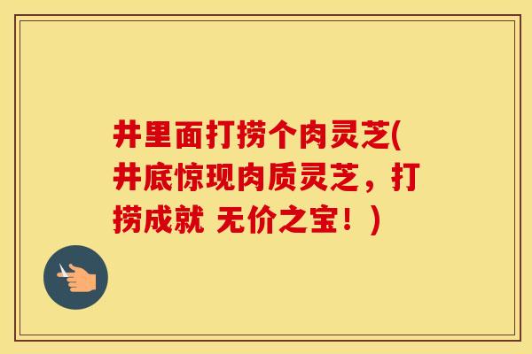 井里面打捞个肉灵芝(井底惊现肉质灵芝，打捞成就 无价之宝！)