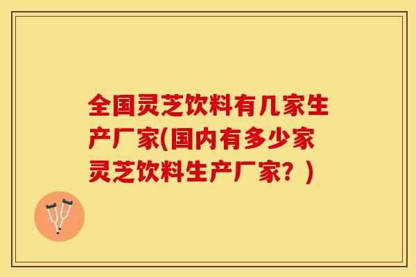 全国灵芝饮料有几家生产厂家(国内有多少家灵芝饮料生产厂家？)