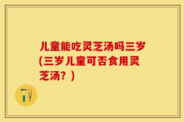 儿童能吃灵芝汤吗三岁(三岁儿童可否食用灵芝汤？)