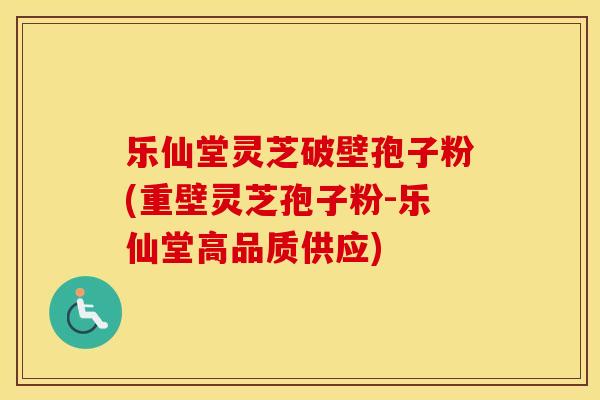乐仙堂灵芝破壁孢子粉(重壁灵芝孢子粉-乐仙堂高品质供应)