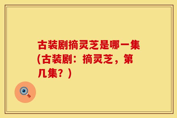 古装剧摘灵芝是哪一集(古装剧：摘灵芝，第几集？)