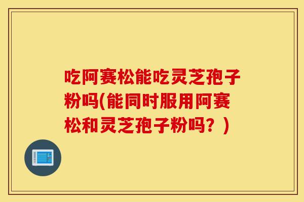 吃阿赛松能吃灵芝孢子粉吗(能同时服用阿赛松和灵芝孢子粉吗？)