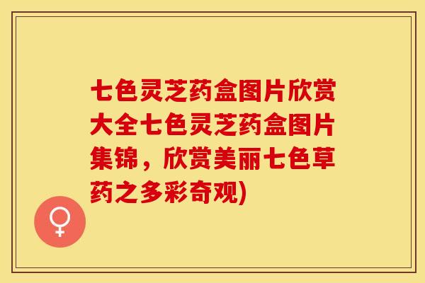 七色灵芝药盒图片欣赏大全七色灵芝药盒图片集锦，欣赏美丽七色草药之多彩奇观)