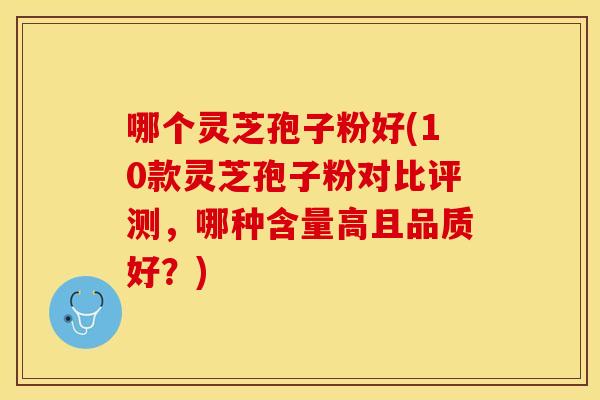 哪个灵芝孢子粉好(10款灵芝孢子粉对比评测，哪种含量高且品质好？)