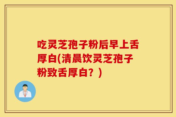 吃灵芝孢子粉后早上舌厚白(清晨饮灵芝孢子粉致舌厚白？)