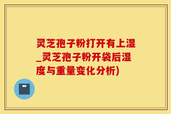 灵芝孢子粉打开有上湿_灵芝孢子粉开袋后湿度与重量变化分析)