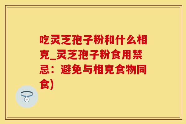 吃灵芝孢子粉和什么相克_灵芝孢子粉食用禁忌：避免与相克食物同食)