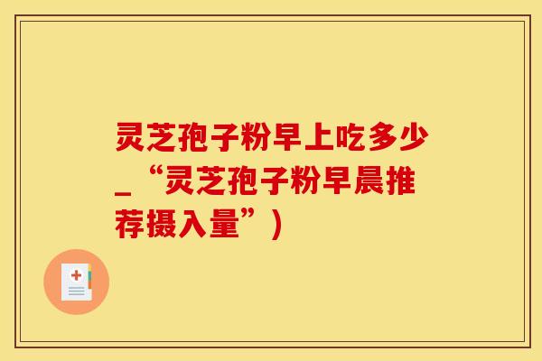 灵芝孢子粉早上吃多少_“灵芝孢子粉早晨推荐摄入量”)