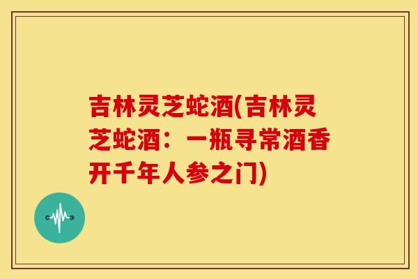 吉林灵芝蛇酒(吉林灵芝蛇酒：一瓶寻常酒香开千年人参之门)
